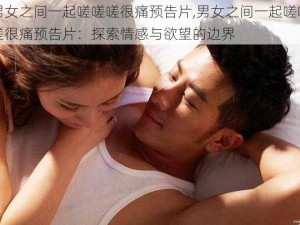 男女之间一起嗟嗟嗟很痛预告片,男女之间一起嗟嗟嗟很痛预告片：探索情感与欲望的边界