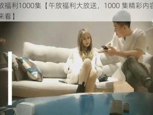 午放福利1000集【午放福利大放送，1000 集精彩内容等你来看】