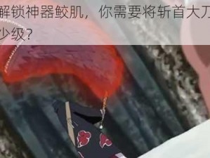 想要解锁神器鲛肌，你需要将斩首大刀强化到多少级？