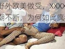 在野外欧美做受，XXXX 高潮不断，为何如此疯狂？