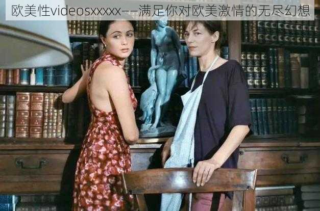 欧美性videosxxxxx——满足你对欧美激情的无尽幻想