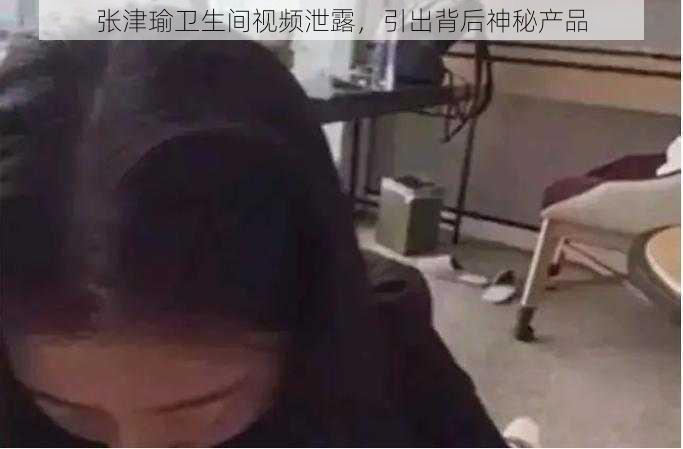 张津瑜卫生间视频泄露，引出背后神秘产品