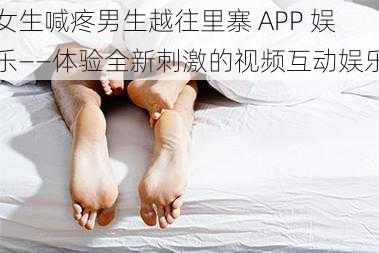 女生喊疼男生越往里寨 APP 娱乐——体验全新刺激的视频互动娱乐