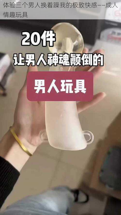 体验三个男人换着躁我的极致快感——成人情趣玩具