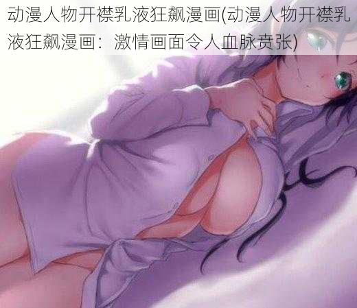 动漫人物开襟乳液狂飙漫画(动漫人物开襟乳液狂飙漫画：激情画面令人血脉贲张)