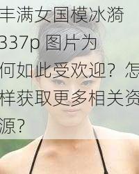 丰满女国模冰漪 337p 图片为何如此受欢迎？怎样获取更多相关资源？