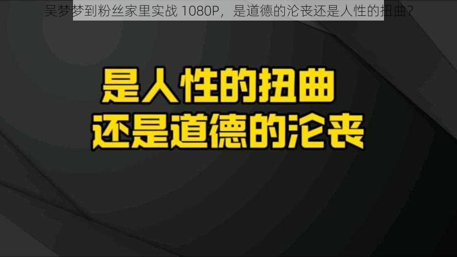 吴梦梦到粉丝家里实战 1080P，是道德的沦丧还是人性的扭曲？