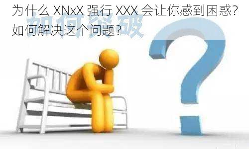 为什么 XNxX 强行 XXX 会让你感到困惑？如何解决这个问题？