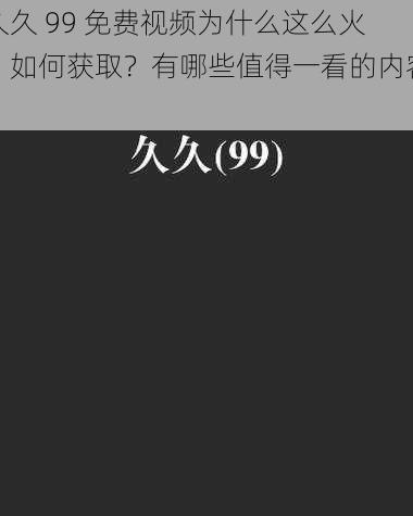 久久 99 免费视频为什么这么火？如何获取？有哪些值得一看的内容？