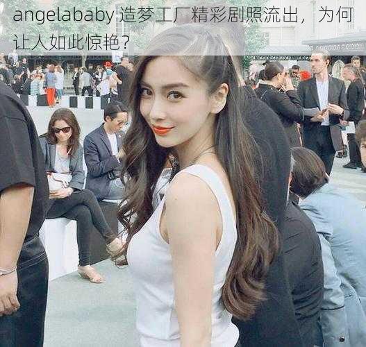 angelababy 造梦工厂精彩剧照流出，为何让人如此惊艳？