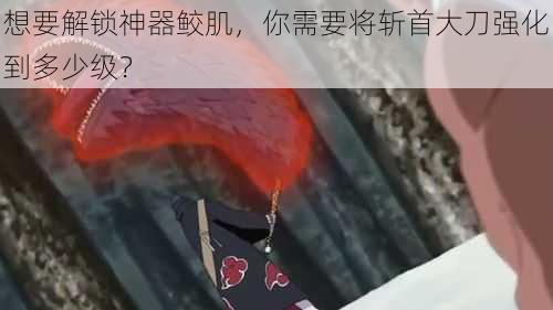 想要解锁神器鲛肌，你需要将斩首大刀强化到多少级？